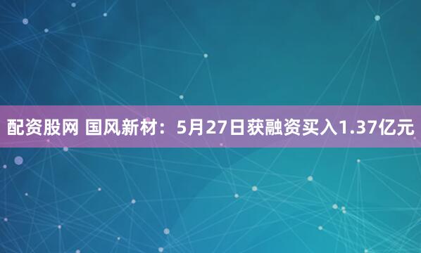 配资股网 国风新材：5月27日获融资买入1.37亿元