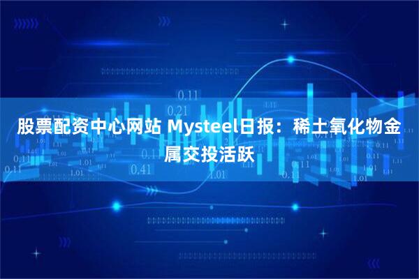 股票配资中心网站 Mysteel日报：稀土氧化物金属交投活跃