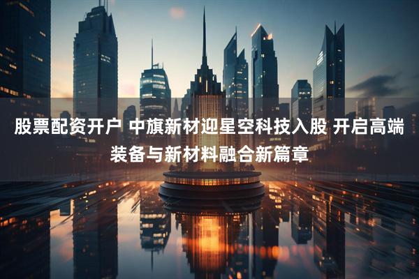 股票配资开户 中旗新材迎星空科技入股 开启高端装备与新材料融合新篇章