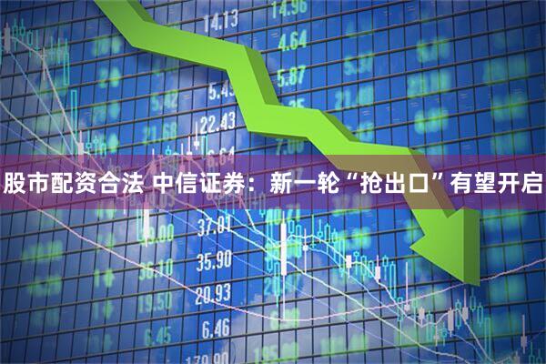 股市配资合法 中信证券：新一轮“抢出口”有望开启
