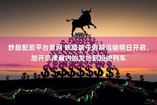 炒股配资平台官网 铁路端午假期运输明日开启，加开京津冀内始发终到短途列车