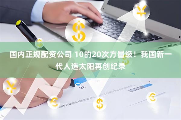 国内正规配资公司 10的20次方量级！我国新一代人造太阳再创纪录