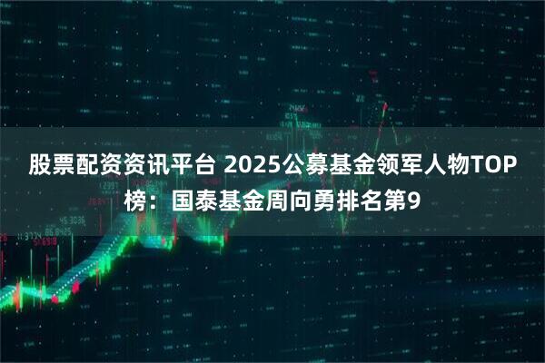 股票配资资讯平台 2025公募基金领军人物TOP榜：国泰基金周向勇排名第9