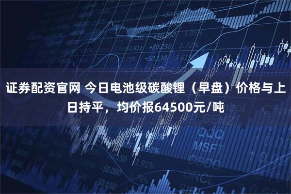 证券配资官网 今日电池级碳酸锂（早盘）价格与上日持平，均价报64500元/吨