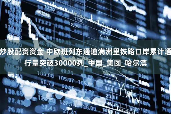 炒股配资资金 中欧班列东通道满洲里铁路口岸累计通行量突破30000列_中国_集团_哈尔滨