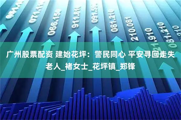 广州股票配资 建始花坪：警民同心 平安寻回走失老人_褚女士_花坪镇_郑锋