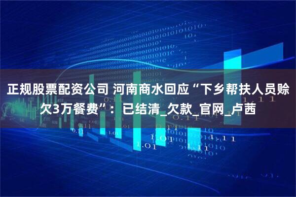 正规股票配资公司 河南商水回应“下乡帮扶人员赊欠3万餐费”：已结清_欠款_官网_卢茜