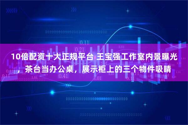 10倍配资十大正规平台 王宝强工作室内景曝光，茶台当办公桌，展示柜上的三个物件吸睛